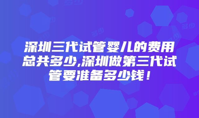 深圳三代试管婴儿的费用总共多少,深圳做第三代试管要准备多少钱！