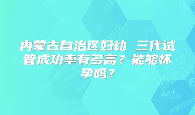 内蒙古自治区妇幼 三代试管成功率有多高?能够怀孕吗?