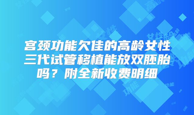 宫颈功能欠佳的高龄女性三代试管移植能放双胚胎吗？附全新收费明细