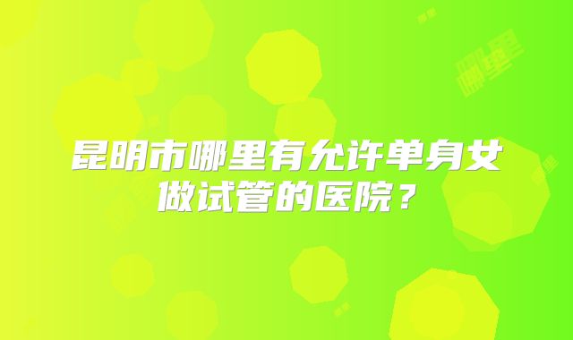 昆明市哪里有允许单身女做试管的医院?