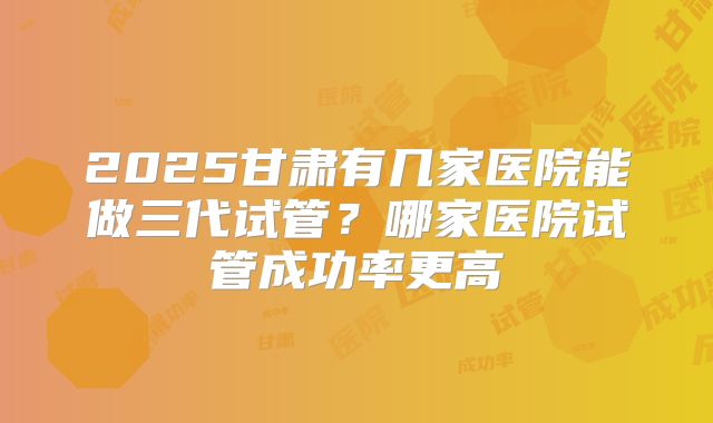 2025甘肃有几家医院能做三代试管?哪家医院试管成功率更高