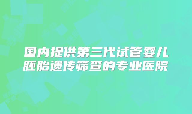 国内提供第三代试管婴儿胚胎遗传筛查的专业医院