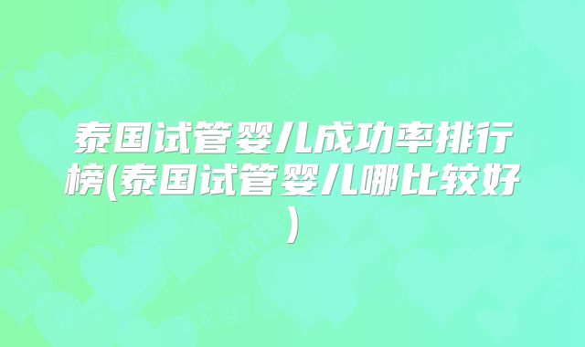 泰国试管婴儿成功率排行榜(泰国试管婴儿哪比较好)