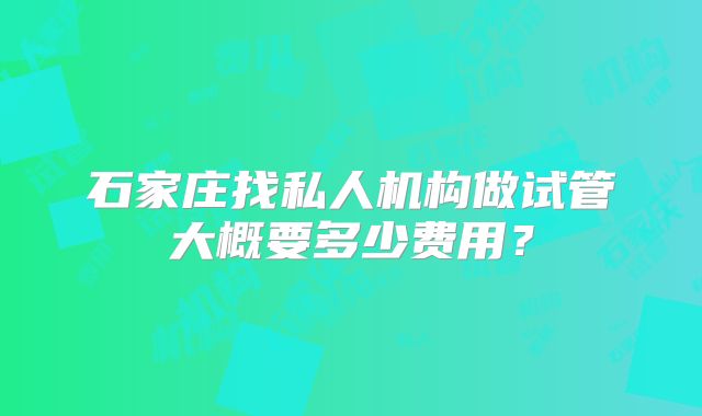 石家庄找私人机构做试管大概要多少费用?