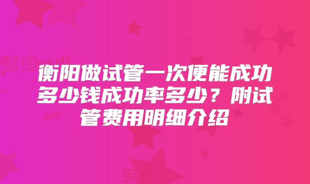 衡阳做试管一次便能成功多少钱成功率多少？附试管费用明细介绍