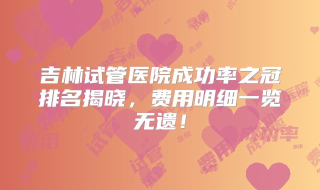 吉林试管医院成功率之冠排名揭晓，费用明细一览无遗！