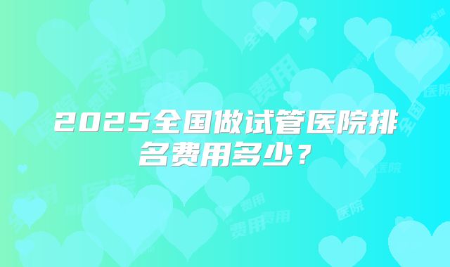 2025全国做试管医院排名费用多少?
