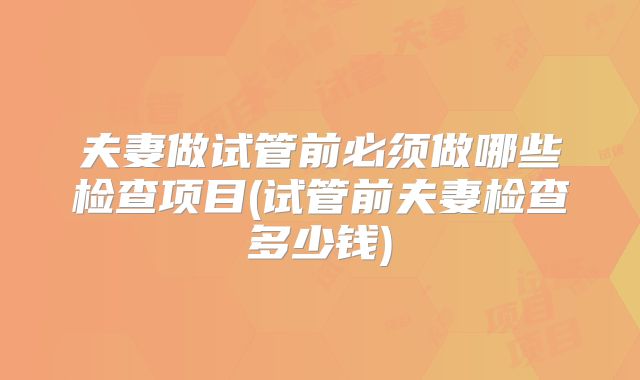 夫妻做试管前必须做哪些检查项目(试管前夫妻检查多少钱)