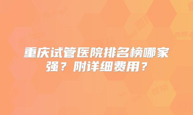 重庆试管医院排名榜哪家强?附详细费用?