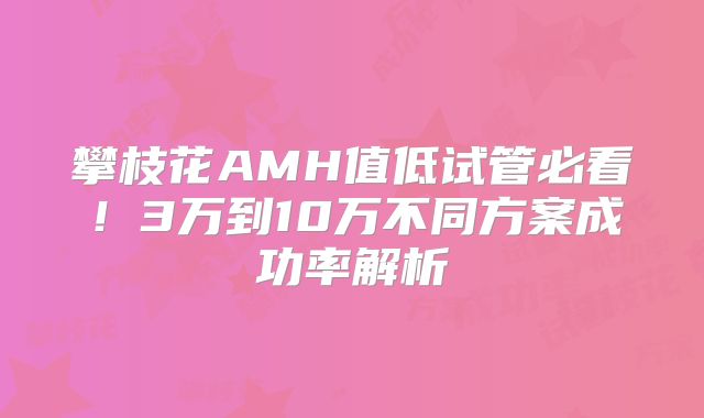 攀枝花AMH值低试管必看！3万到10万不同方案成功率解析