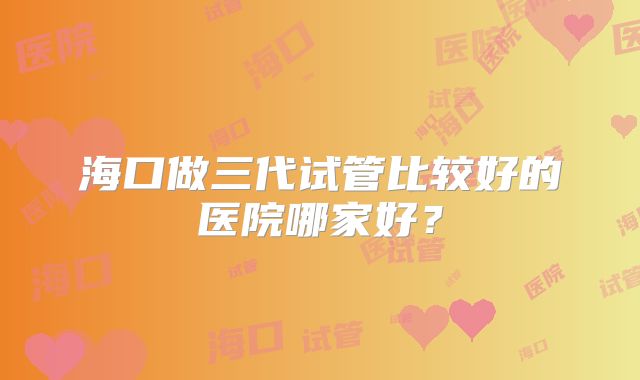 海口做三代试管比较好的医院哪家好？