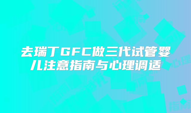 去瑞丁GFC做三代试管婴儿注意指南与心理调适