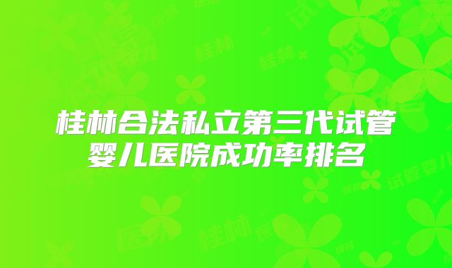 桂林合法私立第三代试管婴儿医院成功率排名