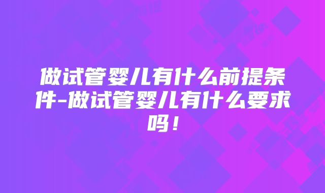 做试管婴儿有什么前提条件-做试管婴儿有什么要求吗!