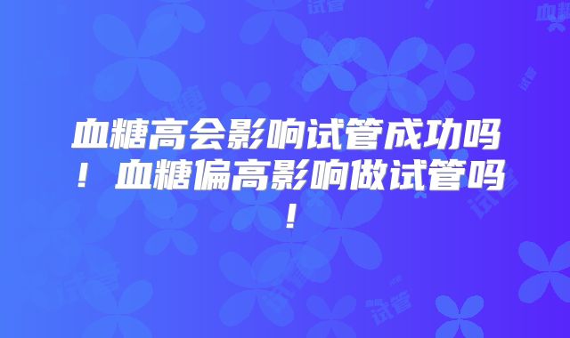 血糖高会影响试管成功吗！血糖偏高影响做试管吗！
