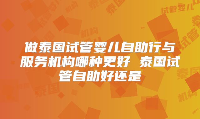 做泰国试管婴儿自助行与服务机构哪种更好 泰国试管自助好还是