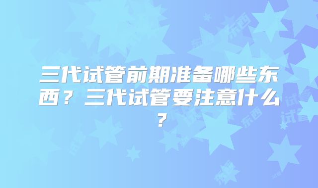 三代试管前期准备哪些东西？三代试管要注意什么？