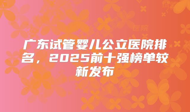 广东试管婴儿公立医院排名，2025前十强榜单较新发布
