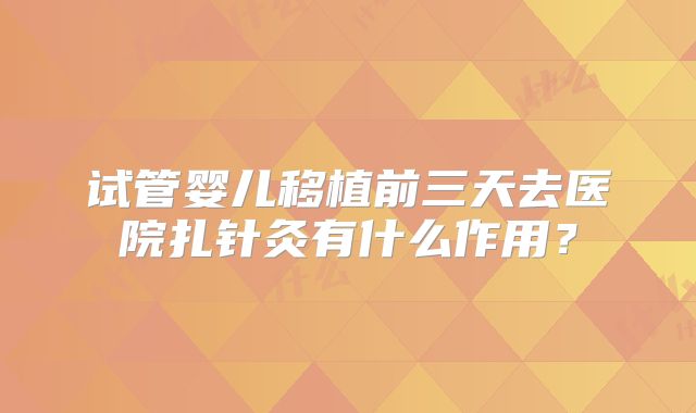 试管婴儿移植前三天去医院扎针灸有什么作用？