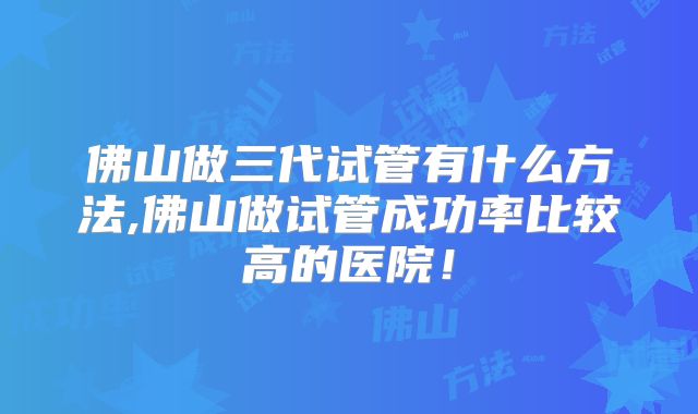 佛山做三代试管有什么方法,佛山做试管成功率比较高的医院!