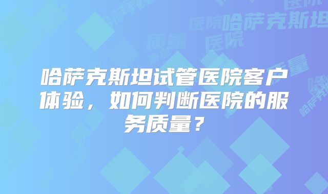 哈萨克斯坦试管医院客户体验,如何判断医院的服务质量?