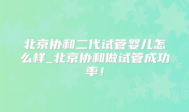 北京协和二代试管婴儿怎么样_北京协和做试管成功率！