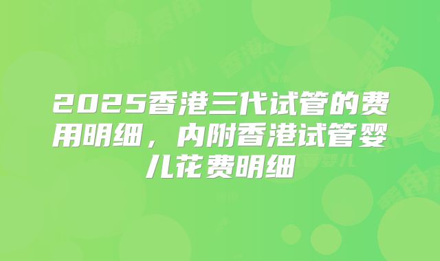 2025香港三代试管的费用明细，内附香港试管婴儿花费明细