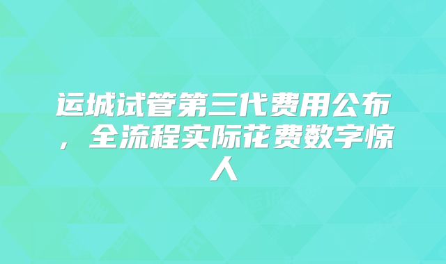 运城试管第三代费用公布,全流程实际花费数字惊人