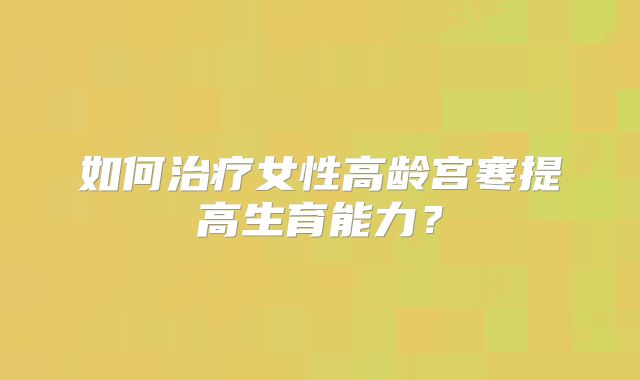 如何治疗女性高龄宫寒提高生育能力？