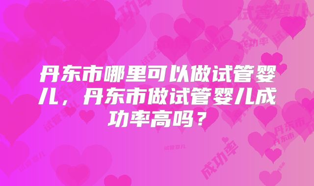 丹东市哪里可以做试管婴儿,丹东市做试管婴儿成功率高吗?