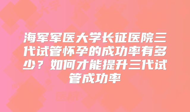 海军军医大学长征医院三代试管怀孕的成功率有多少？如何才能提升三代试管成功率