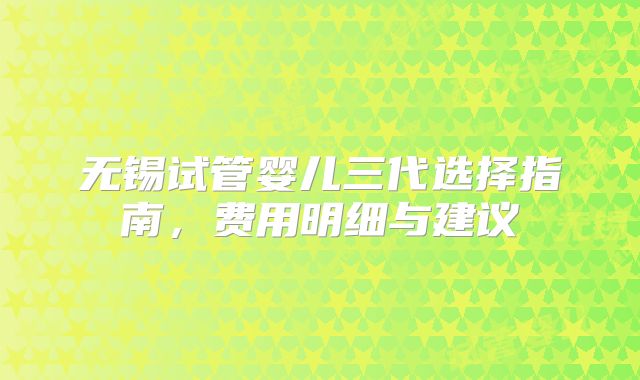 无锡试管婴儿三代选择指南，费用明细与建议
