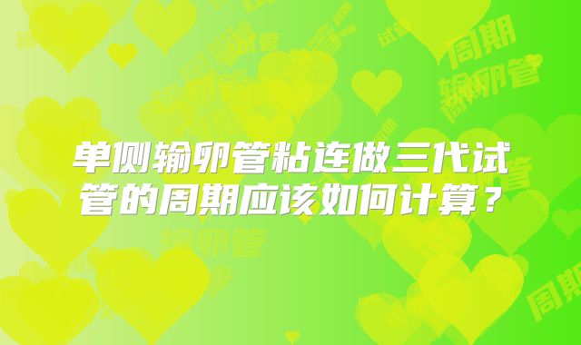 单侧输卵管粘连做三代试管的周期应该如何计算？