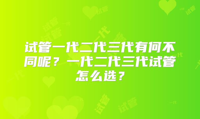 试管一代二代三代有何不同呢?一代二代三代试管怎么选?