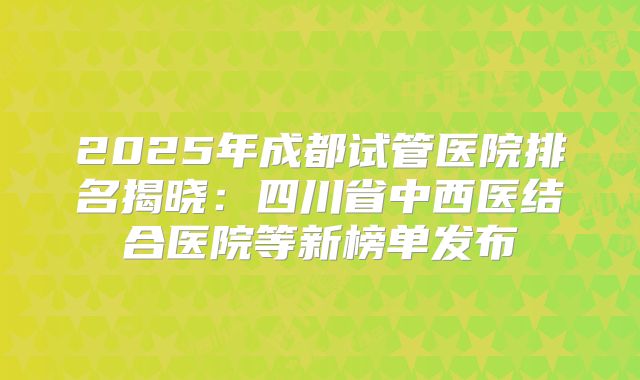 2025年成都试管医院排名揭晓：四川省中西医结合医院等新榜单发布
