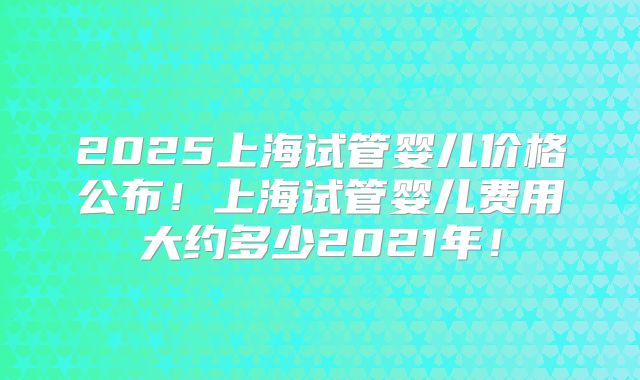 2025上海试管婴儿价格公布!上海试管婴儿费用大约多少2021年!