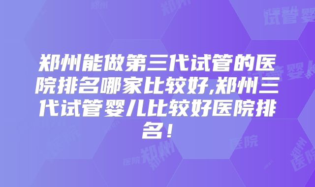 郑州能做第三代试管的医院排名哪家比较好,郑州三代试管婴儿比较好医院排名!