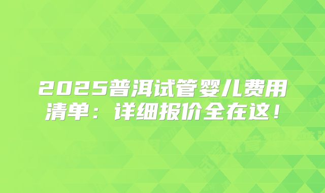 2025普洱试管婴儿费用清单：详细报价全在这！