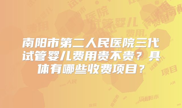 南阳市第二人民医院三代试管婴儿费用贵不贵？具体有哪些收费项目？