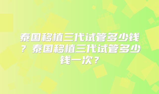 泰国移植三代试管多少钱？泰国移植三代试管多少钱一次？