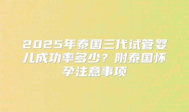 2025年泰国三代试管婴儿成功率多少？附泰国怀孕注意事项