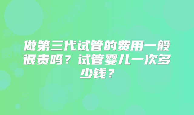 做第三代试管的费用一般很贵吗?试管婴儿一次多少钱?