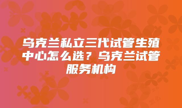 乌克兰私立三代试管生殖中心怎么选？乌克兰试管服务机构