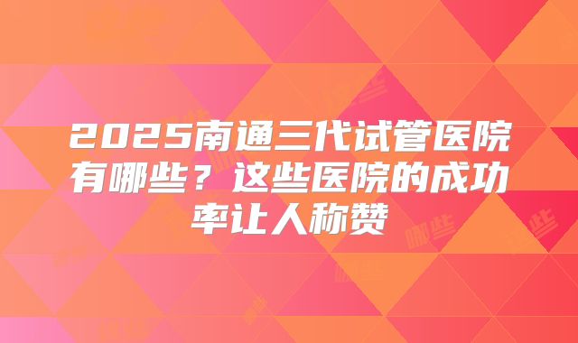 2025南通三代试管医院有哪些?这些医院的成功率让人称赞