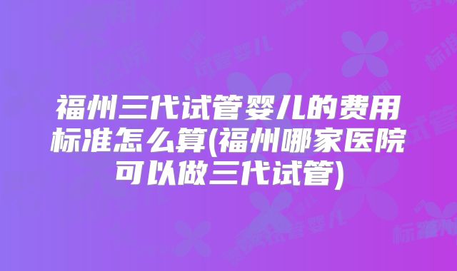 福州三代试管婴儿的费用标准怎么算(福州哪家医院可以做三代试管)