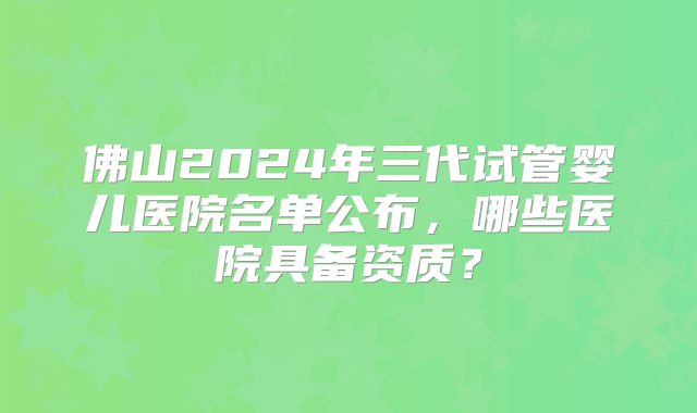 佛山2024年三代试管婴儿医院名单公布,哪些医院具备资质?