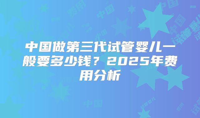 中国做第三代试管婴儿一般要多少钱？2025年费用分析