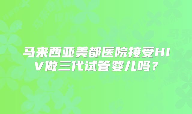 马来西亚美都医院接受HIV做三代试管婴儿吗?