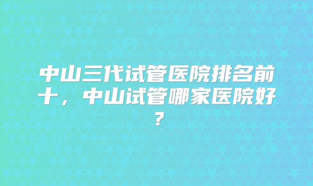 中山三代试管医院排名前十,中山试管哪家医院好?