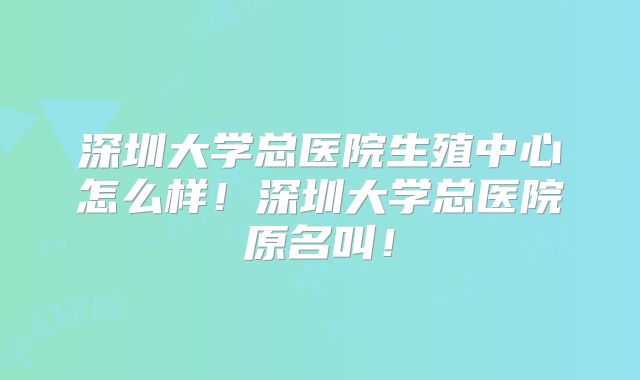 深圳大学总医院生殖中心怎么样！深圳大学总医院原名叫！